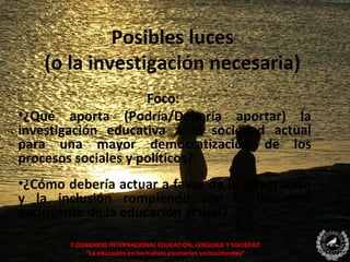Posibles luces
    (o la investigación necesaria)
                     Foco:
•¿Qué aporta (Podría/Debería aportar) la
investigación educativa a la sociedad actual
para una mayor democratización de los
procesos sociales y políticos?
•¿Cómo debería actuar a favor de la integración
y la inclusión rompiendo con la dinámica
excluyente de la educación actual?

        II CONGRESO INTERNACIONAL EDUCACIÓN, LENGUAJE Y SOCIEDAD
              “La educación en los nuevos escenarios socioculturales”
 