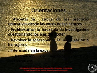 Orientaciones
. Afrontar la       crítica de las prácticas
educativas desde las voces de los actores
. Problematizar la Jerarquía de investigación
cuestionando los ejes del poder
. Devolver la soberanía de la investigación a
los sujetos
. Interesada en la experiencia cotidiana
. Recreación de espacios colectivos
colaborativos
      II CONGRESO INTERNACIONAL EDUCACIÓN, LENGUAJE Y SOCIEDAD
            “La educación en los nuevos escenarios socioculturales”
 