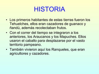 HISTORIA Los primeros habitantes de estas tierras fueron los Tehuelches, ellos eran cazadores de guanaco y ñandú, además recolectaban frutos. Con el correr del tiempo se integraron a los anteriores, los Araucanos y los Mapuches. Ellos usaron el caballo para desplazarse por el vasto territorio pampeano. También vivieron aquí los Ranqueles, que eran agricultores y cazadores. 