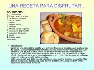 UNA RECETA PARA DISFRUTAR… CARBONADA Ingredientes: 750 g de carne de ternera, 6 cucharadas de aceite, 1 kilo de zapallo, 1 cebolla, 3 tomates peritas, 1 pimiento, 2 latas de choclo en grano, 1 cucharadita de pimentón, 1 cucharada de azúcar, 2 papas, 2 litros de caldo, sal a gusto. Preparación Dorar  en una cacerola la cebolla y el pimiento finamente picados, en 3 cucharadas de aceite.  Luego incorporar los tomates pelados, sin semillas y cortados, la sal, el pimentón y el azúcar. Aparte, dorar los trozos de carne con el aceite restante. Agregar el caldo y la carne dorada donde a la cacerola con las verduras y  dejar hervir 10 minutos. Incorporar el zapallo cortado en cubos; 10 minutos más tarde las papas en cubos y por último los choclos. Este es un guiso que debe quedar jugoso, si es necesario agregar más caldo. Otra opción deliciosa es agregarle pasas de uva, duraznos frescos pero bien firmes trozaditos, zanahorias o batatas. 
