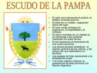 El color azul representa la justicia, la lealtad, la perseverancia. El árbol es un Caldén, vegetación típica del lugar. El color verde simboliza la esperanza, la hospitalidad y la cortesía. El nativo montado en un caballo es un homenaje a los primeros habitantes de estas tierras. El sol representa el nacimiento de una nueva provincia. Las lanzas pampas simbolizan  el espíritu guerrero de los nativos, y las armas con que defendieron su territorio. Las espigas de trigo representan a la fertilidad del suelo. Y el moño celeste y blanco, la pertenencia de esta provincia a la Nación Argentina. ESCUDO DE LA PAMPA 