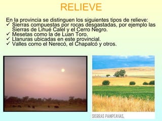 RELIEVE En la provincia se distinguen los siguientes tipos de relieve: Sierras compuestas por rocas desgastadas, por ejemplo las Sierras de Lihué Calel y el Cerro Negro. Mesetas como la de Luan Toro. Llanuras ubicadas en este provincial. Valles como el Nerecó, el Chapalcó y otros. 