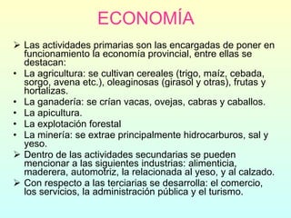ECONOMÍA Las actividades primarias son las encargadas de poner en funcionamiento la economía provincial, entre ellas se destacan: La agricultura: se cultivan cereales (trigo, maíz, cebada, sorgo, avena etc.), oleaginosas (girasol y otras), frutas y hortalizas. La ganadería: se crían vacas, ovejas, cabras y caballos. La apicultura. La explotación forestal La minería: se extrae principalmente hidrocarburos, sal y yeso. Dentro de las actividades secundarias se pueden mencionar a las siguientes industrias: alimenticia, maderera, automotriz, la relacionada al yeso, y al calzado. Con respecto a las terciarias se desarrolla: el comercio, los servicios, la administración pública y el turismo. 