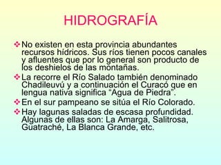 HIDROGRAFÍA No existen en esta provincia abundantes recursos hídricos. Sus ríos tienen pocos canales y afluentes que por lo general son producto de los deshielos de las montañas.  La recorre el Río Salado también denominado Chadileuvú y a continuación el Curacó que en lengua nativa significa “Agua de Piedra”. En el sur pampeano se sitúa el Río Colorado. Hay lagunas saladas de escasa profundidad. Algunas de ellas son: La Amarga, Salitrosa, Guatraché, La Blanca Grande, etc. 