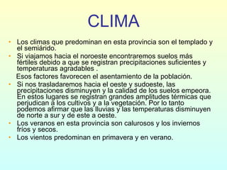 CLIMA Los climas que predominan en esta provincia son el templado y el semiárido. Si viajamos hacia el noroeste encontraremos suelos más fértiles debido a que se registran precipitaciones suficientes y temperaturas agradables . Esos factores favorecen el asentamiento de la población. Si nos trasladaremos hacia el oeste y sudoeste, las precipitaciones disminuyen y la calidad de los suelos empeora. En estos lugares se registran grandes amplitudes térmicas que perjudican a los cultivos y a la vegetación. Por lo tanto podemos afirmar que las lluvias y las temperaturas disminuyen de norte a sur y de este a oeste.  Los veranos en esta provincia son calurosos y los inviernos fríos y secos.  Los vientos predominan en primavera y en verano. 