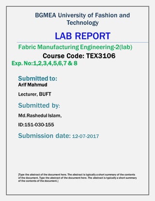 Md.Rashedul Islam,
ID:151-030-155
Submission date: 12-07-2017
BGMEA University of Fashion and
Technology
LAB REPORT
Fabric Manufacturing Engineering-2(lab)
Course Code: TEX3106
Exp. No:1,2,3,4,5,6,7 & 8
Submitted to:
Arif Mahmud
Lecturer, BUFT
Submitted by:
[Type the abstract of the document here. The abstract is typically a short summary of the contents
of the document. Type the abstract of the document here. The abstract is typically a short summary
of the contents of the document.]
 