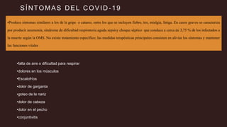 SÍNTOMAS DEL COVID -19
•Produce síntomas similares a los de la gripe o catarro, entre los que se incluyen fiebre, tos, mialgia, fatiga. En casos graves se caracteriza
por producir neumonía, síndrome de dificultad respiratoria aguda sepsisy choque séptico que conduce a cerca de 3,75 % de los infectados a
la muerte según la OMS. No existe tratamiento específico; las medidas terapéuticas principales consisten en aliviar los síntomas y mantener
las funciones vitales
•falta de aire o dificultad para respirar
•dolores en los músculos
•Escalofríos
•dolor de garganta
•goteo de la nariz
•dolor de cabeza
•dolor en el pecho
•conjuntivitis
 