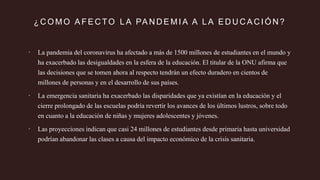 ¿ C O M O A F E C TO L A PA N D E M I A A L A E D U C A C I Ó N ?
 La pandemia del coronavirus ha afectado a más de 1500 millones de estudiantes en el mundo y
ha exacerbado las desigualdades en la esfera de la educación. El titular de la ONU afirma que
las decisiones que se tomen ahora al respecto tendrán un efecto duradero en cientos de
millones de personas y en el desarrollo de sus países.
 La emergencia sanitaria ha exacerbado las disparidades que ya existían en la educación y el
cierre prolongado de las escuelas podría revertir los avances de los últimos lustros, sobre todo
en cuanto a la educación de niñas y mujeres adolescentes y jóvenes.
 Las proyecciones indican que casi 24 millones de estudiantes desde primaria hasta universidad
podrían abandonar las clases a causa del impacto económico de la crisis sanitaria.
 