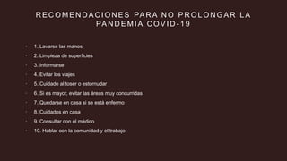 R E C O M E N D A C I O N E S PA R A N O P R O L O N G A R L A
PA N D E M I A C O V I D - 1 9
 1. Lavarse las manos
 2. Limpieza de superficies
 3. Informarse
 4. Evitar los viajes
 5. Cuidado al toser o estornudar
 6. Si es mayor, evitar las áreas muy concurridas
 7. Quedarse en casa si se está enfermo
 8. Cuidados en casa
 9. Consultar con el médico
 10. Hablar con la comunidad y el trabajo
 