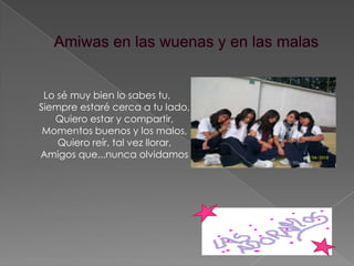 Amiwas en las wuenas y en las malasLo sé muy bien lo sabes tu, Siempre estaré cerca a tu lado, Quiero estar y compartir, Momentos buenos y los malos, Quiero reír, tal vez llorar, Amigos que...nunca olvidamos