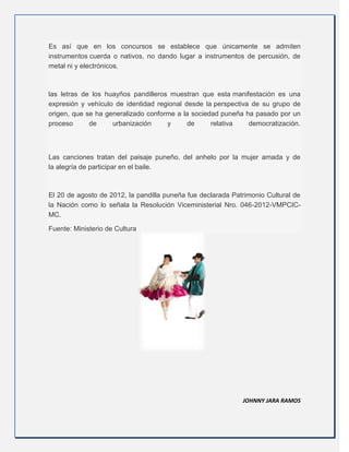 Es así que en los concursos se establece que únicamente se admiten
instrumentos cuerda o nativos, no dando lugar a instrumentos de percusión, de
metal ni y electrónicos.
las letras de los huayños pandilleros muestran que esta manifestación es una
expresión y vehículo de identidad regional desde la perspectiva de su grupo de
origen, que se ha generalizado conforme a la sociedad puneña ha pasado por un
proceso de urbanización y de relativa democratización.
Las canciones tratan del paisaje puneño, del anhelo por la mujer amada y de
la alegría de participar en el baile.
El 20 de agosto de 2012, la pandilla puneña fue declarada Patrimonio Cultural de
la Nación como lo señala la Resolución Viceministerial Nro. 046-2012-VMPCIC-
MC.
Fuente: Ministerio de Cultura
JOHNNY JARA RAMOS
 