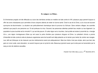 Se soigner en Chine.
 

Si d'immenses progrès ont été effectués au cours des dernières années en matière de lutte contre le VIH, plusieurs pays peinent toujours à
offrir les soins nécessaires pour permettre à leurs citoyens atteints de rester en bonne santé. C'est le cas de la Chine, où le virus est souvent
synonyme de discrimination. La situation est particulièrement dramatique dans la province du Sichuan. Dans certains villages, les autorités
estiment que jusqu'à une personne sur 10 est porteuse du virus. Souvent, les personnes atteintes perdent leur emploi ou leur logement. La
population la plus touchée est la minorité Yi, qui est très pauvre. Si cette région est si touchée, c'est qu'elle est située à proximité du « triangle
d'or », une région montagneuse d'Asie qui est aussi la porte d'entrée pour plusieurs drogues en Chine. Le président chinois a promis
d'intensifier la lutte contre le sida et plusieurs organismes sans but lucratif sont déjà présents sur le terrain pour tenter de contrer ses ravages.
Leur défi est d'éduquer et de s'assurer que les médicaments soient pris adéquatement. Mais leur tâche n'est pas simple, alors que bien des
gens en zone rurale, sans éducation, ne savent toujours pas ce qu'est le sida. Beaucoup ignorent aussi que le sida peut se transmettre par le
sang ou lors de relations sexuelles.
 
D’après Yvan Côté, Radio.canada.ca, 1
 

er

décembre 2013.

 