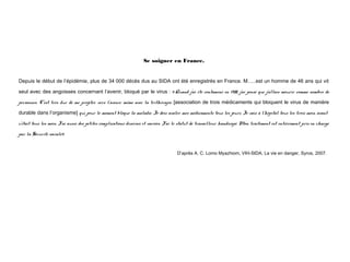 Se soigner en France.
 

Depuis le début de l’épidémie, plus de 34 000 décès dus au SIDA ont été enregistrés en France. M…..est un homme de 46 ans qui vit
seul avec des angoisses concernant l’avenir, bloqué par le virus : «Quand j’ai été contaminé en 1988, j’ai pensé que j’allais mourir comme nombre de
personnes. C’est très dur de me projeter vers l’avenir même avec la trithérapie [association de trois médicaments qui bloquent le virus de manière
durable dans l’organisme] qui pour le moment bloque la maladie. Je dois avaler mes médicaments tous les jours. Je vais à l’hôpital tous les trois mois, avant
c’était tous les mois. J’ai aussi des petites complications diverses et variées. J’ai le statut de travailleur handicapé. Mon traitement est entièrement pris en charge
par la Sécurité sociale»
 
D’après A. C. Lomo Myazhiom, VIH-SIDA, La vie en danger, Syros, 2007.  
 

 