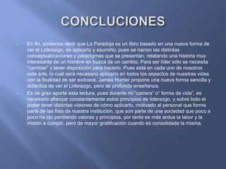 • En fin, podemos decir que La Paradoja es un libro basado en una nueva forma de
ver el Liderazgo, de aplicarlo y asumirlo, pues se narran las distintas
conceptualizaciones y paradigmas que se presentan, relatando una historia muy
interesante de un hombre en busca de un cambio. Para ser líder sólo se necesita
“cambiar” y tener disposición para hacerlo. Pues está en cada uno de nosotros
este arte, lo cual será necesario aplicarlo en todos los aspectos de nuestras vidas
con la finalidad de ser exitosos. James Hunter propone una nueva forma sencilla y
didáctica de ver el Liderazgo, pero de profunda enseñanza.
• Es de gran aporte esta lectura, pues durante mi “carrera” o“ forma de vida”, es
necesario afianzar constantemente estos principios de liderazgo, y sobre todo el
poder tener distintas visiones de cómo aplicarlo, motivado al personal que forma
parte de las filas de nuestra institución, que son parte de una sociedad que poco a
poco ha ido perdiendo valores y principios, por tanto es más ardua la labor y la
misión a cumplir, pero de mayor gratificación cuando es consolidada la misma.
 