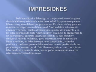 En la actualidad el liderazgo va comprometido con las ganas
de salir adelante y sobre salir antes la sociedad, hay personas que son
lideres nato y otros lideres por preparación. En el mundo hay grandes
cambios con respecto a sus lideres en el América latina actualmente
estamos viviendo el cambio de lideres mas grande del momento y en
los estados unidos de norte América sufren el cambio de presidencia de
un líder déspota, que para llegar a ser líder de su país ofendió y
denigro al resto de los latinos, que a mi pareces no es la manera de
llegar a ser líder, un líder tiene que tener compromiso, actitudes
positiva y confianza que este líder mas bien las esta perdiendo de las
personas que votaron por el. Este libro me ayudo a ver el concepto de
líder desde otro punto de vista y ahora poder enfrentarme a nuevos
retos con otra visión de las cosas.
 