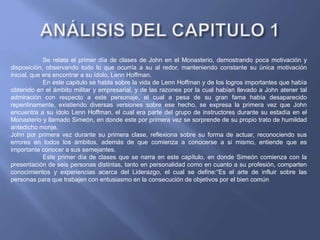 Se relata el primer día de clases de John en el Monasterio, demostrando poca motivación y
disposición, observando todo lo que ocurría a su al redor, manteniendo constante su única motivación
inicial, que era encontrar a su ídolo, Lenn Hoffman.
En este capitulo se habla sobre la vida de Lenn Hoffman y de los logros importantes que había
obtenido en el ámbito militar y empresarial, y de las razones por la cual habían llevado a John atener tal
admiración con respecto a este personaje, el cual a pesa de su gran fama había desaparecido
repentinamente, existiendo diversas versiones sobre ese hecho, se expresa la primera vez que John
encuentra a su ídolo Lenn Hoffman, el cual era parte del grupo de instructores durante su estadía en el
Monasterio y llamado Simeón, en donde este por primera vez se sorprende de su propio trato de humildad
antedicho monje.
John por primera vez durante su primera clase, reflexiona sobre su forma de actuar, reconociendo sus
errores en todos los ámbitos, además de que comienza a conocerse a si mismo, entiende que es
importante conocer a sus semejantes.
Este primer día de clases que se narra en este capítulo, en donde Simeón comienza con la
presentación de seis personas distintas, tanto en personalidad como en cuanto a su profesión, comparten
conocimientos y experiencias acerca del Liderazgo, el cual se define:“Es el arte de influir sobre las
personas para que trabajen con entusiasmo en la consecución de objetivos por el bien común”
 
