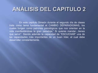 En este capitulo Simeón durante el segundo día de clases
trata como tema fundamental el CAMBIO DEPARADIGMAS, los
cuales fungen como patrones psicológicos que nos orientan en la
vida manifestándose la gran paradoja;“ Si quieres mandar…tienes
que servir”. Siendo además la capacidad de “ESCUCHAR” una de
las capacidades más importantes de un buen líder, el cual debe
desarrollar constantemente.
 