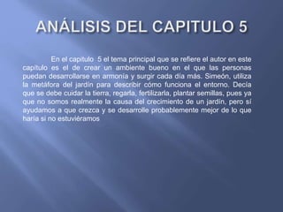 En el capitulo 5 el tema principal que se refiere el autor en este
capítulo es el de crear un ambiente bueno en el que las personas
puedan desarrollarse en armonía y surgir cada día más. Simeón, utiliza
la metáfora del jardín para describir cómo funciona el entorno. Decía
que se debe cuidar la tierra, regarla, fertilizarla, plantar semillas, pues ya
que no somos realmente la causa del crecimiento de un jardín, pero sí
ayudamos a que crezca y se desarrolle probablemente mejor de lo que
haría si no estuviéramos
 