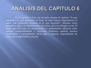 En el capitulo 6 Una cita de John resume el capítulo “lo que
creamos o lo que pensamos al final, no tiene mayor importancia; lo
único que realmente importa es lo que hacemos”. Muchas veces
pensamos algo y lo demostramos con actos, pero no siempre es así. El
autor especifica que los pensamientos y sentimientos influyen sobre
nuestro comportamiento y viceversa. Podemos cambiar nuestro
sentimiento o pensamientos hacia algo o alguien, dependiendo de
cómo nos comportemos con ello.
 