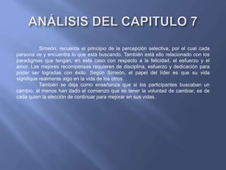 Simeón, recuerda el principio de la percepción selectiva, por el cual cada
persona ve y encuentra lo que está buscando. También está ello relacionado con los
paradigmas que tengan, en este caso con respecto a la felicidad, el esfuerzo y el
amor. Las mejores recompensas requieren de disciplina, esfuerzo y dedicación para
poder ser logradas con éxito. Según Simeón, el papel del líder es que su vida
signifique realmente algo en la vida de los otros.
También se deja como enseñanza que si los participantes buscaban un
cambio, al menos han dado el comienzo que es tener la voluntad de cambiar, es de
cada quien la elección de continuar para mejorar en sus vidas.
 