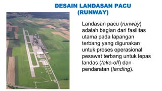 DESAIN LANDASAN PACU
(RUNWAY)
Landasan pacu (runway)
adalah bagian dari fasilitas
utama pada lapangan
terbang yang digunakan
untuk proses operasional
pesawat terbang untuk lepas
landas (take-off) dan
pendaratan (landing).
 
