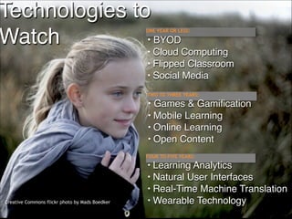 Technologies to 
BYOD
Watch

ONE YEAR OR LESS:

•
•

Cloud Computing
• Flipped Classroom
• Social Media

TWO TO THREE YEARS:

• Games & Gamification
•

Mobile Learning
• Online Learning
• Open Content
FOUR TO FIVE YEARS:

•

Creative Commons flickr photo by Mads Boedker

Learning Analytics
• Natural User Interfaces
• Real-Time Machine Translation
• Wearable Technology
!6

 