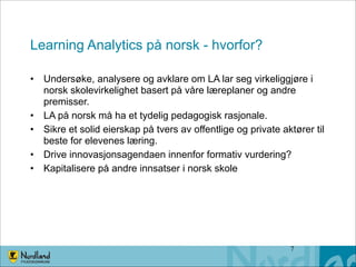 Learning Analytics på norsk - hvorfor?
• Undersøke, analysere og avklare om LA lar seg virkeliggjøre i
norsk skolevirkelighet basert på våre læreplaner og andre
premisser.
• LA på norsk må ha et tydelig pedagogisk rasjonale.
• Sikre et solid eierskap på tvers av offentlige og private aktører til
beste for elevenes læring.
• Drive innovasjonsagendaen innenfor formativ vurdering?
• Kapitalisere på andre innsatser i norsk skole

!7

 