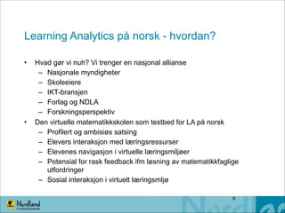 Learning Analytics på norsk - hvordan?
•

•

Hvad gør vi nuh? Vi trenger en nasjonal allianse
– Nasjonale myndigheter
– Skoleeiere
– IKT-bransjen
– Forlag og NDLA
– Forskningsperspektiv
Den virtuelle matematikkskolen som testbed for LA på norsk
– Profilert og ambisiøs satsing
– Elevers interaksjon med læringsressurser
– Elevenes navigasjon i virtuelle læringsmiljøer
– Potensial for rask feedback ifm løsning av matematikkfaglige
utfordringer
– Sosial interaksjon i virtuelt læringsmljø
!8

 