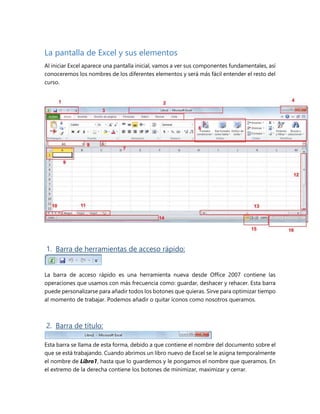 La pantalla de Excel y sus elementos 
Al iniciar Excel aparece una pantalla inicial, vamos a ver sus componentes fundamentales, así 
conoceremos los nombres de los diferentes elementos y será más fácil entender el resto del 
curso. 
1. Barra de herramientas de acceso rápido: 
La barra de acceso rápido es una herramienta nueva desde Office 2007 contiene las 
operaciones que usamos con más frecuencia como: guardar, deshacer y rehacer. Esta barra 
puede personalizarse para añadir todos los botones que quieras. Sirve para optimizar tiempo 
al momento de trabajar. Podemos añadir o quitar íconos como nosotros queramos. 
2. Barra de título: 
Esta barra se llama de esta forma, debido a que contiene el nombre del documento sobre el 
que se está trabajando. Cuando abrimos un libro nuevo de Excel se le asigna temporalmente 
el nombre de Libro1, hasta que lo guardemos y le pongamos el nombre que queramos. En 
el extremo de la derecha contiene los botones de minimizar, maximizar y cerrar. 
 