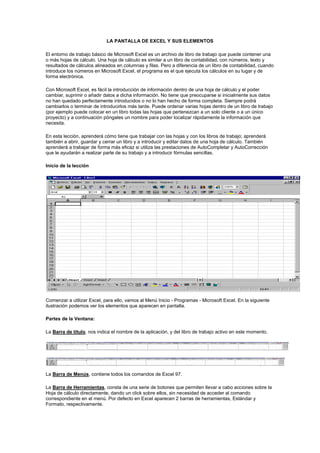 LA PANTALLA DE EXCEL Y SUS ELEMENTOS <br />El entorno de trabajo básico de Microsoft Excel es un archivo de libro de trabajo que puede contener una o más hojas de cálculo. Una hoja de cálculo es similar a un libro de contabilidad, con números, texto y resultados de cálculos alineados en columnas y filas. Pero a diferencia de un libro de contabilidad, cuando introduce los números en Microsoft Excel, el programa es el que ejecuta los cálculos en su lugar y de forma electrónica.<br />Con Microsoft Excel, es fácil la introducción de información dentro de una hoja de cálculo y el poder cambiar, suprimir o añadir datos a dicha información. No tiene que preocuparse si inicialmente sus datos no han quedado perfectamente introducidos o no lo han hecho de forma completa. Siempre podrá cambiarlos o terminar de introducirlos más tarde. Puede ordenar varias hojas dentro de un libro de trabajo (por ejemplo puede colocar en un libro todas las hojas que pertenezcan a un solo cliente o a un único proyecto) y a continuación póngales un nombre para poder localizar rápidamente la información que necesita.<br />En esta lección, aprenderá cómo tiene que trabajar con las hojas y con los libros de trabajo; aprenderá también a abrir, guardar y cerrar un libro y a introducir y editar datos de una hoja de cálculo. También aprenderá a trabajar de forma más eficaz si utiliza las prestaciones de AutoCompletar y AutoCorrección que le ayudarán a realizar parte de su trabajo y a introducir fórmulas sencillas.<br />Inicio de la lección<br />Comenzar a utilizar Excel, para ello, vamos al Menú Inicio - Programas - Microsoft Excel. En la siguiente ilustración podemos ver los elementos que aparecen en pantalla. <br />Partes de la Ventana:<br />La Barra de título, nos indica el nombre de la aplicación, y del libro de trabajo activo en este momento.<br />La Barra de Menús, contiene todos los comandos de Excel 97.<br />La Barra de Herramientas, consta de una serie de botones que permiten llevar a cabo acciones sobre la Hoja de cálculo directamente, dando un click sobre ellos, sin necesidad de acceder al comando correspondiente en el menú. Por defecto en Excel aparecen 2 barras de herramientas, Estándar y Formato, respectivamente.<br />La Barra de Fórmulas, es donde se edita y modifica el contenido de una celda de la hoja de cálculo, esta compuesta de tres secciones, la primera hacer referencia a la celda activa, es decir, aquella en la que podemos editar, modificar o introducir datos. La segunda sección se activa cuando estamos introduciendo datos aparecen dos botones, cancelar, o aceptar los datos introducidos y la tercera sección edita el contenido real de la celda.<br />
