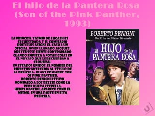 El hijo de la Pantera Rosa  (Son of the Pink Panther, 1993) La princesa Yasmin de Lugash es secuestrada y el comisario Dreyfuss asigna el caso a un oficial joven llamado Jacques. Dreyfuss se siente contrariado cuando empieza a notar cosas en el novato que le recuerdan a Clouseau. En Estados Unidos, el nombre del director antecedía al título de la película: Blake Edwards' son of Pink Panther. Roberto Benigni estuvo nominado a los Razzie como la peor nueva estrella. Henri Mancini, aparece como el mismo, en una parte en esta película. 