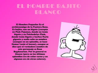 EL HOMBRE BAJITO BLANCO  El Hombre Pequeño: Es el archienemigo de la Pantera Rosa. Es bajito, con un bigote (excepto en Pink Pajamas, donde no tenía bigote y en Psichedelyc Pink, donde tenía bigote y barba) Nariz gigante y nadie sabe su nombre (aunque en un episodio, se hace llamar Louie el bocon), aunque se dice que el verdadero nombre de este personaje es Ross Bagdasarian. Por lo general es blanco (pero en los últimos episodios era de color carne y en algunos era de otros colores). 