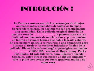INTRODUCIÓN ! La Pantera rosa es uno de los personajes de dibujos animados más entrañables de todos los tiempos. Sorprendentemente, su nacimiento fue prácticamente una casualidad. En la película original titulada La pantera rosa de  Blake Edwards , la pantera rosa era, en realidad, un diamante de mucho valor y, por extensión, un ladrón de guante blanco que había logrado robarlo. En esa primera película se recurrió a una animación para ilustrar el título y los créditos iniciales y finales de la película. Blake Edwards encargó al prestigioso animador  Friz Freleng   (1906-1995, creador de Bugs Bunny, Porky Pig, Piolín, El gato Silvestre, Sam Bigotes y Speedy Gonzales, entre otros) que crease un dibujo animado y sólo le pidió tres cosas: que fuera graciosa, muda y de color rosa.   