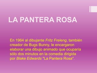 LA PANTERA ROSA
En 1964 al dibujante Fritz Freleng, también
creador de Bugs Bunny, le encargaron
elaborar una dibujo animado que ocuparía
sólo dos minutos en la comedia dirigida
por Blake Edwards "La Pantera Rosa".
 