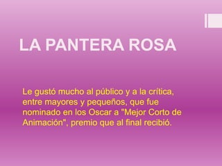 LA PANTERA ROSA
Le gustó mucho al público y a la crítica,
entre mayores y pequeños, que fue
nominado en los Oscar a "Mejor Corto de
Animación", premio que al final recibió.
 