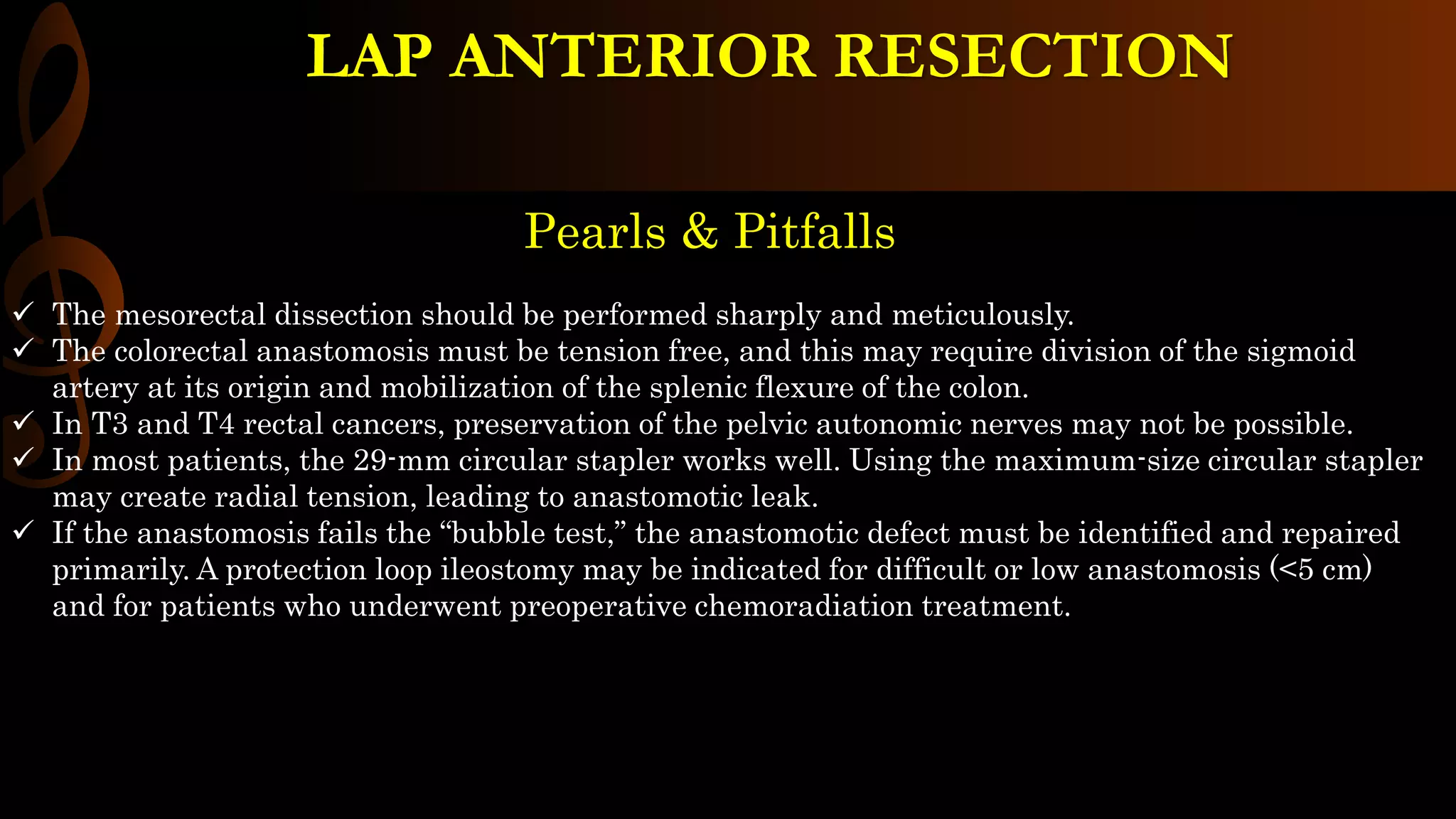 Pearls & Pitfalls
 The mesorectal dissection should be performed sharply and meticulously.
 The colorectal anastomosis must be tension free, and this may require division of the sigmoid
artery at its origin and mobilization of the splenic flexure of the colon.
 In T3 and T4 rectal cancers, preservation of the pelvic autonomic nerves may not be possible.
 In most patients, the 29-mm circular stapler works well. Using the maximum-size circular stapler
may create radial tension, leading to anastomotic leak.
 If the anastomosis fails the “bubble test,” the anastomotic defect must be identified and repaired
primarily. A protection loop ileostomy may be indicated for difficult or low anastomosis (<5 cm)
and for patients who underwent preoperative chemoradiation treatment.
LAP ANTERIOR RESECTION
 