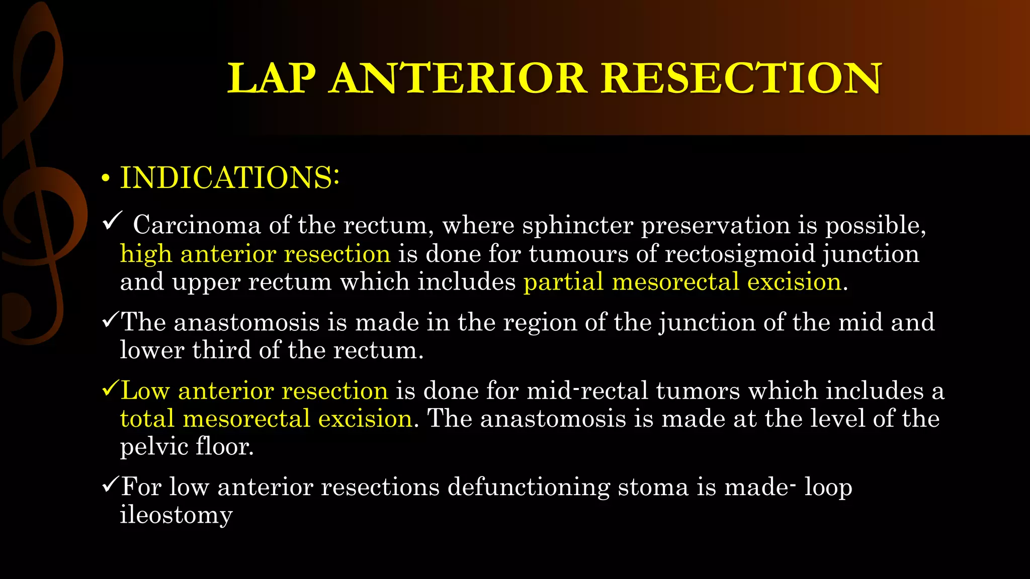 LAP ANTERIOR RESECTION
• INDICATIONS:
 Carcinoma of the rectum, where sphincter preservation is possible,
high anterior resection is done for tumours of rectosigmoid junction
and upper rectum which includes partial mesorectal excision.
The anastomosis is made in the region of the junction of the mid and
lower third of the rectum.
Low anterior resection is done for mid-rectal tumors which includes a
total mesorectal excision. The anastomosis is made at the level of the
pelvic floor.
For low anterior resections defunctioning stoma is made- loop
ileostomy
 