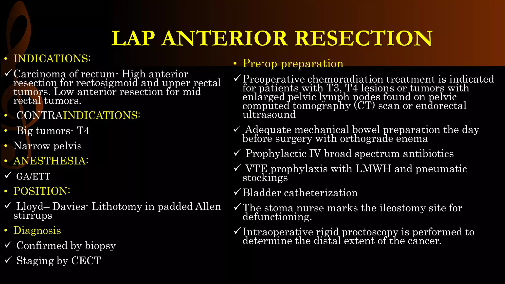 LAP ANTERIOR RESECTION
• INDICATIONS:
Carcinoma of rectum- High anterior
resection for rectosigmoid and upper rectal
tumors. Low anterior resection for mid
rectal tumors.
• CONTRAINDICATIONS:
• Big tumors- T4
• Narrow pelvis
• ANESTHESIA:
 GA/ETT
• POSITION:
 Lloyd– Davies- Lithotomy in padded Allen
stirrups
• Diagnosis
 Confirmed by biopsy
 Staging by CECT
• Pre-op preparation
Preoperative chemoradiation treatment is indicated
for patients with T3, T4 lesions or tumors with
enlarged pelvic lymph nodes found on pelvic
computed tomography (CT) scan or endorectal
ultrasound
 Adequate mechanical bowel preparation the day
before surgery with orthograde enema
 Prophylactic IV broad spectrum antibiotics
 VTE prophylaxis with LMWH and pneumatic
stockings
Bladder catheterization
The stoma nurse marks the ileostomy site for
defunctioning.
Intraoperative rigid proctoscopy is performed to
determine the distal extent of the cancer.
 