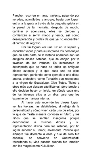 Pancho, recorren un largo trayecto, pasando por
veredas, acantilados y arroyos, hasta que logran
entrar a la gruta a través de la pequeña grieta en
la pared de la montaña, después de mucho
caminar y adentrarse, ellos se pierden y
comienzan a sentir miedo y temor, así como
desesperación y dudas de que ya no encuentren
el camino de regreso.
       Por fín logran ver una luz en la lejanía y
escuchar voces y para su sorpresa los personajes
que en esta parte de la historia aparecen son los
antiguos dioses Aztecas, que se enojan por la
invasión de los intrusos. Es interesante la
descripción que se hace de todos los antiguos
dioses aztecas y lo que cada uno de ellos
representan, poniendo como ejemplo a una diosa
buena, protectora cómo Tonatzín que representa
a la virgen de Guadalupe, Xipe Totec, Tlaloc y
otros más que desean sacrificarlos, pero previo a
ello deciden hacer un juicio, en dónde cada uno
de los jóvenes elige a un dios para que los
examine de manera interna.
       Al hacer este recorrido los dioses logran
ver las fuerzas, las debilidades, el reflejo de la
personalidad y cómo viven cada uno de ellos, por
lo que de ´´esta manera conocen el futuro y los
niños que se sentían inseguros porque
desconocían      a     muchos     dioses    y   su
representación divina para los aztecas, por fin
lograr superar su temor, solamente Pancho que
siempre fue diferente a ellos y que de niño fue
especial,    se    convierte    en    Quetzalcóatl,
recordando su vida pasada cuando fue también
con los mayas como Kukulkcán.
 