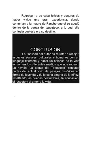 Regresan a su casa felices y seguros de
haber vivido una gran experiencia, donde
comentan a la madre de Pancho que el se quedó
dentro de la panza del tepozteco, a lo cual ella
contesta que ese era su destino.




              CONCLUSION:
        La finalidad del autor es retratar o reflejar,
aspectos sociales, culturales y humanos con un
lenguaje diferente y hacer un balance de la vida
actual, en los diferentes medios que nos rodean.
La novela “La panza del Tepozteco” conjunta
partes del actual vivir, de pasajes históricos en
forma de leyenda y de la sana alegría de la niñez,
resaltando las buenas costumbres, la educación,
el respeto y el amor a la vida.



 .
 