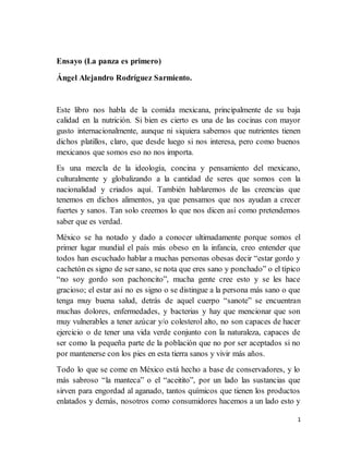 1 
Ensayo (La panza es primero) 
Este libro nos habla de la comida mexicana, principalmente de su baja 
calidad en la nutrición. Si bien es cierto es una de las cocinas con mayor 
gusto internacionalmente, aunque ni siquiera sabemos que nutrientes tienen 
dichos platillos, claro, que desde luego si nos interesa, pero como buenos 
mexicanos que somos eso no nos importa. 
Es una mezcla de la ideología, concina y pensamiento del mexicano, 
culturalmente y globalizando a la cantidad de seres que somos con la 
nacionalidad y criados aquí. También hablaremos de las creencias que 
tenemos en dichos alimentos, ya que pensamos que nos ayudan a crecer 
fuertes y sanos. Tan solo creemos lo que nos dicen así como pretendemos 
saber que es verdad. 
México se ha notado y dado a conocer ultimadamente porque somos el 
primer lugar mundial el país más obeso en la infancia, creo entender que 
todos han escuchado hablar a muchas personas obesas decir “estar gordo y 
cachetón es signo de ser sano, se nota que eres sano y ponchado” o el típico 
“no soy gordo son pachoncito”, mucha gente cree esto y se les hace 
gracioso; el estar así no es signo o se distingue a la persona más sano o que 
tenga muy buena salud, detrás de aquel cuerpo “sanote” se encuentran 
muchas dolores, enfermedades, y bacterias y hay que mencionar que son 
muy vulnerables a tener azúcar y/o colesterol alto, no son capaces de hacer 
ejercicio o de tener una vida verde conjunto con la naturaleza, capaces de 
ser como la pequeña parte de la población que no por ser aceptados si no 
por mantenerse con los pies en esta tierra sanos y vivir más años. 
Todo lo que se come en México está hecho a base de conservadores, y lo 
más sabroso “la manteca” o el “aceitito”, por un lado las sustancias que 
sirven para engordad al aganado, tantos químicos que tienen los productos 
enlatados y demás, nosotros como consumidores hacemos a un lado esto y 
no preferir lo natural, como este libro nos dice “nunca hay que dejar del 
lado lo sabroso” y mientras tenga carne “menos”. 
 