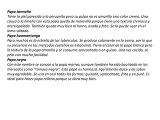 Papa tarmeña
Tiene la piel parecida a la peruanita pero su pulpa no es amarilla sino color crema. Una
causa a la limeña con esta papa queda de maravilla porque tiene una textura cremosa y
aterciopelada. También queda muy bien al horno, asada y frita. Se la puede usar en el
lomo saltado.
Papa huamantanga
Para muchos es la estrella de los tubérculos. Se produce solamente en la sierra, por lo que
su presencia en los mercados costeños es estacional. Tiene el color de la papa blanca pero
la textura de la papa amarilla y se consume sancochada o en guisos. Una vez cocida, se
pela con mucha facilidad.
Papa negra
Con este nombre se conoce a la papa mariva, aunque también ha sido bautizada en los
mercados como "tomasa negra". Esta papa es harinosa, ligeramente dulce y de sabor
muy agradable. Se usa en casi todas las formas: guisada, sancochada, frita y en puré. Es
ideal para hacer papa rellena porque se dora muy bien.
 
