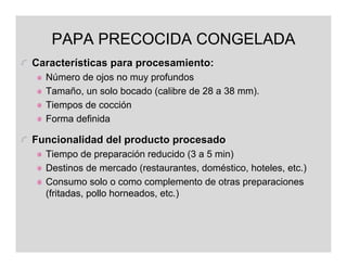 PAPA PRECOCIDA CONGELADA
Características para procesamiento:
  Número de ojos no muy profundos
  Tamaño, un solo bocado (calibre de 28 a 38 mm).
  Tiempos de cocción
  Forma definida

Funcionalidad del producto procesado
  Tiempo de preparación reducido (3 a 5 min)
  Destinos de mercado (restaurantes, doméstico, hoteles, etc.)
  Consumo solo o como complemento de otras preparaciones
  (fritadas, pollo horneados, etc.)
 