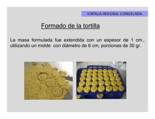 TORTILLA INTEGRAL CONGELADA


              Formado de la tortilla

La masa formulada fue extendida con un espesor de 1 cm.,
utilizando un molde con diámetro de 6 cm, porciones de 30 gr.
 