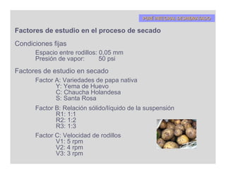 PURÉ INTEGRAL DESHIDRATADO

Factores de estudio en el proceso de secado
Condiciones fijas
      Espacio entre rodillos: 0,05 mm
      Presión de vapor:       50 psi
Factores de estudio en secado
      Factor A: Variedades de papa nativa
             Y: Yema de Huevo
             C: Chaucha Holandesa
             S: Santa Rosa
      Factor B: Relación sólido/líquido de la suspensión
             R1: 1:1
             R2: 1:2
             R3: 1:3
      Factor C: Velocidad de rodillos
             V1: 5 rpm
             V2: 4 rpm
             V3: 3 rpm
 