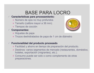 BASE PARA LOCRO
Características para procesamiento:
   Número de ojos no muy profundos
   Tamaño (calibre mayor a 38 mm).
   Tiempos de cocción
Componentes:
   Hojuelas de papa
   Trozos deshidratados de papa de 1 cm de diámetro

Funcionalidad del producto procesado
  Facilidad y ahorro en tiempo de preparación del producto.
  Destinos: varios segmentos de mercado (restaurantes, doméstico,
  hoteles, exportación (migrantes), etc.).
  Consumo puede ser solo o como complemento de otras
  preparaciones.
 
