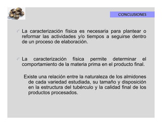 CONCLUSIONES



La caracterización física es necesaria para plantear o
reformar las actividades y/o tiempos a seguirse dentro
de un proceso de elaboración.


La caracterización física permite determinar el
comportamiento de la materia prima en el producto final.

Existe una relación entre la naturaleza de los almidones
  de cada variedad estudiada, su tamaño y disposición
  en la estructura del tubérculo y la calidad final de los
  productos procesados.
 