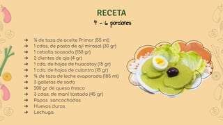 RECETA
4 - 6 porciones
➔ ¼ de taza de aceite Primor (55 ml)
➔ 1 cdas. de pasta de ají mirasol (30 gr)
➔ 1 cebolla soasada (150 gr)
➔ 2 dientes de ajo (4 gr)
➔ 1 cda. de hojas de huacatay (15 gr)
➔ 1 cda. de hojas de culantro (15 gr)
➔ ¾ de taza de leche evaporada (185 ml)
➔ 3 galletas de soda
➔ 200 gr de queso fresco
➔ 3 cdas. de maní tostado (45 gr)
➔ Papas sancochadas
➔ Huevos duros
➔ Lechuga
 