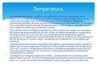  Los cambios fisiológicos y químicos son activados, en forma importante, por la
temperatura a la que se somete al producto. A pesar de que el metabolismo de los
tubérculos esta deprimido durante la dormición, éstos continúan respirando,
ocasionando perdidas de peso durante el almacenamiento del orden del 1-2% del peso
fresco durante el primer mes de almacenamiento, y varían luego a razón del 1,5% por
mes cuando los tubérculos comienzan a brotar.
 Tanto el CO2 como la energía producida durante la respiración, deben ser removidos
del sistema de almacenamiento, de otro modo, en valores promedios la temperatura
aumenta a razón de 0,25°C por día. Este incremento de la temperatura, genera
aumentos en la respiración y en la producción de CO2. El aumento en la concentración
de CO2 favorece al “corazón negro” producido por la falta de O2 en los tejidos del
tubérculo.
 La temperatura de la cámara, dependerá del objetivo comercial de la papa. Cuando el
objetivo es conservar papa para industria, la cámara debe mantener una temperatura
de 8 a 9 °C, ya que a temperaturas inferiores, el almidón se desdobla en azucares (al
freír estas papas adquieren un color oscuro y de aspecto húmedo) y se desmejora
notablemente su calidad.
 Si el objetivo es conservar papa para semilla , la temperatura de la cámara puede
bajarse hasta los 4-5°C. No se recomienda bajar la temperatura de la cámara por debajo
de los 3 °C, ya que se aumenta la sensibilidad a daños por golpes en los tubérculos.
Temperatura.
 