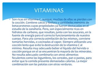  Son ricas en vitamina C, aunque, muchas de ellas se pierden con
la cocción. Contiene calcio y fósforo y cantidades menores de
betacarotenos cuyas propiedades ya fueron destacadas en el
estudio de la zanahoria. Pero, son especialmente ricas en
hidratos de carbono, que resultan, junto con los azucares, en la
fuente de energía para el correcto funcionamiento de nuestro
cuerpo. Para una correcta asimilación de los mismos, conviene
tomarlas hervidas, o cocinadas al vapor. Siempre utilizando una
cocción lenta que evite la destrucción de la vitamina C al
mínimo. Resulta muy adecuado beber el líquido del hervido o
cocción porque en el se encuentran la mayoría de los minerales.
No resulta adecuado combinarla con otros alimentos
feculentos como las legumbres, los cereales, pan o pastas, para
evitar que la comida presente demasiadas calorías. La mejor
combinación son las patatas con otras verduras.
VITAMINAS
 